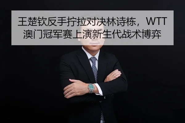 王楚钦反手拧拉对决林诗栋，WTT澳门冠军赛上演新生代战术博弈