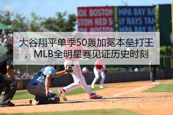 大谷翔平单季50轰加冕本垒打王，MLB全明星赛见证历史时刻