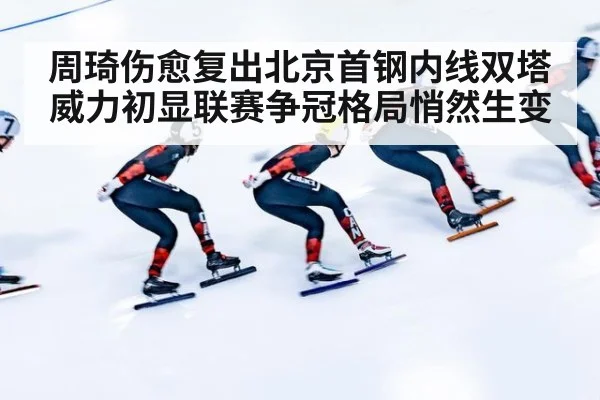 周琦伤愈复出北京首钢内线双塔威力初显联赛争冠格局悄然生变