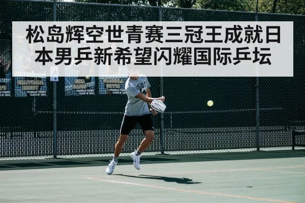 松岛辉空世青赛三冠王成就日本男乒新希望闪耀国际乒坛