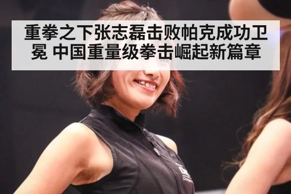 重拳之下张志磊击败帕克成功卫冕 中国重量级拳击崛起新篇章